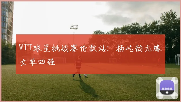WTT球星挑战赛伦敦站：杨屹韵无缘女单四强