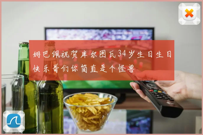姆巴佩祝贺库尔图瓦34岁生日生日快乐哥们你简直是个怪兽