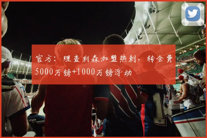 官方：理查利森加盟热刺，转会费5000万镑+1000万镑浮动