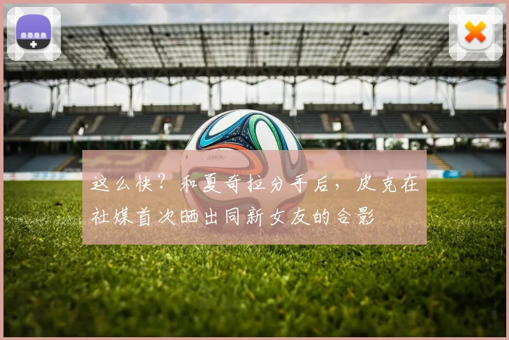 这么快？和夏奇拉分手后，皮克在社媒首次晒出同新女友的合影