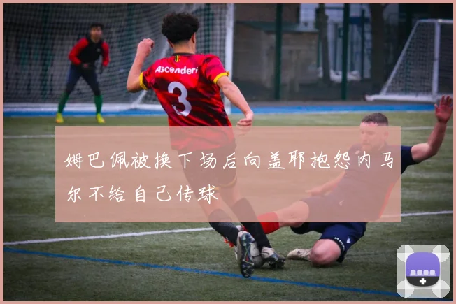 姆巴佩被换下场后向盖耶抱怨内马尔不给自己传球