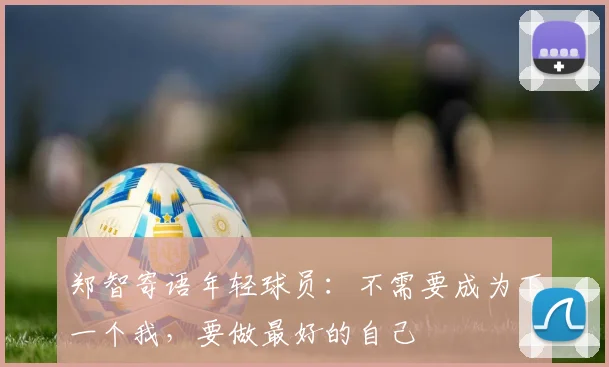 郑智寄语年轻球员：不需要成为下一个我，要做最好的自己