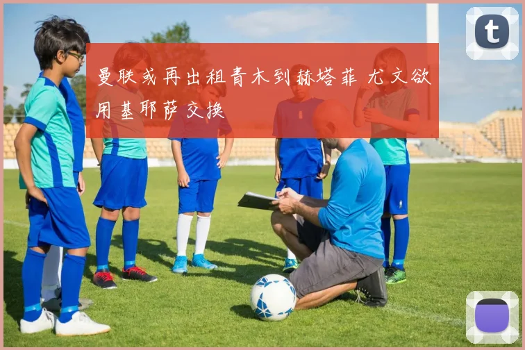 曼联或再出租青木到赫塔菲 尤文欲用基耶萨交换
