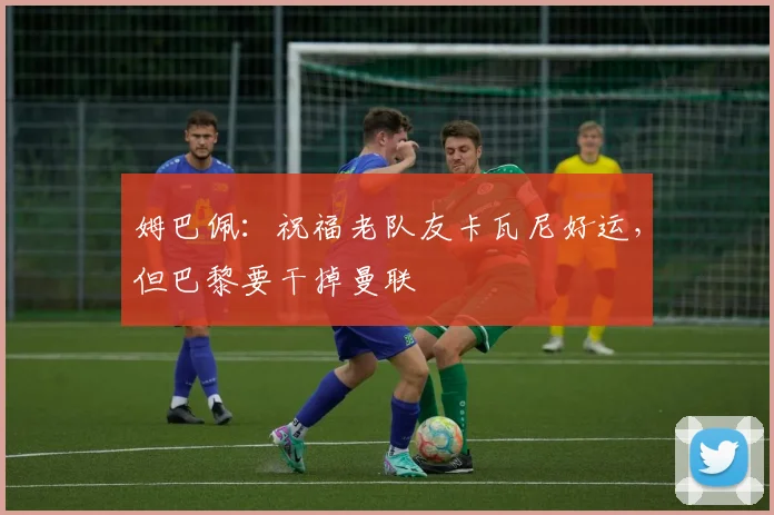 姆巴佩：祝福老队友卡瓦尼好运，但巴黎要干掉曼联