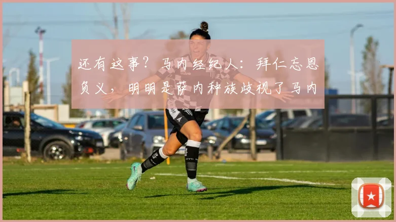 还有这事？马内经纪人：拜仁忘恩负义，明明是萨内种族歧视了马内