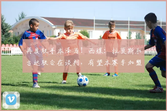再度联手本泽马！西媒：拉莫斯和吉达联合在谈判，有望本赛季加盟