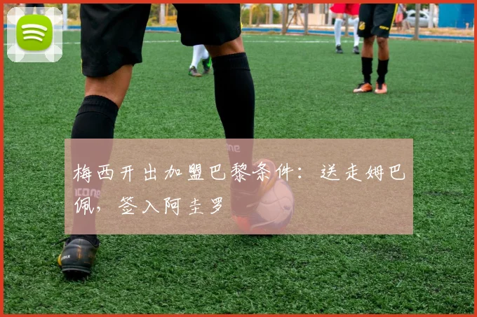 梅西开出加盟巴黎条件：送走姆巴佩，签入阿圭罗