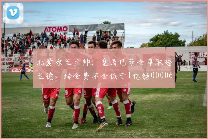 北爱尔兰主帅：皇马巴萨会争取哈兰德，转会费不会低于1亿镑0000644