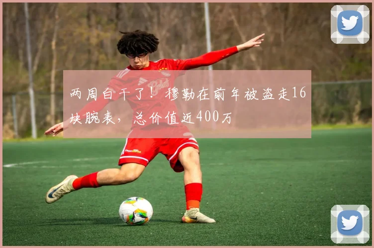 两周白干了！穆勒在前年被盗走16块腕表，总价值近400万