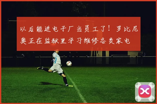 以后能进电子厂当员工了！罗比尼奥正在监狱里学习维修各类家电
