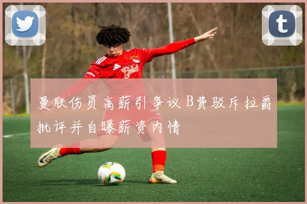 曼联伤员高薪引争议 B费驳斥拉爵批评并自曝薪资内情