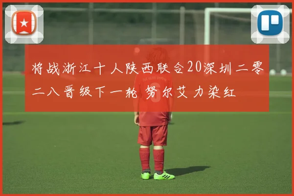 将战浙江十人陕西联合20深圳二零二八晋级下一轮 努尔艾力染红