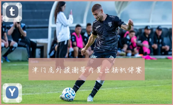 津门虎外援谢蒂内复出杨帆停赛
