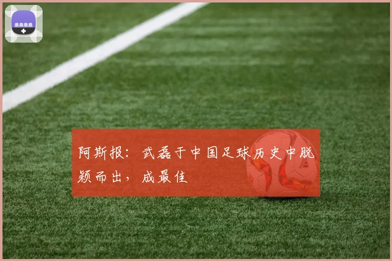 阿斯报：武磊于中国足球历史中脱颖而出，成最佳