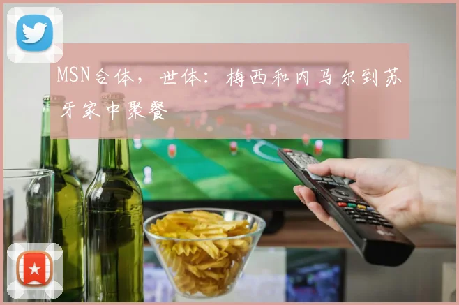 MSN合体，世体：梅西和内马尔到苏牙家中聚餐
