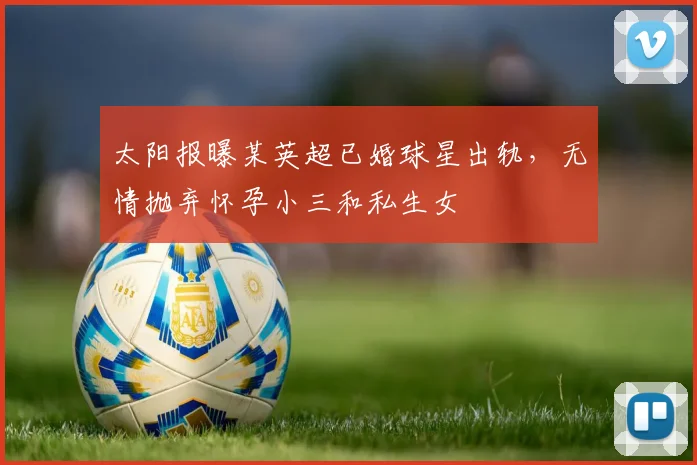 太阳报曝某英超已婚球星出轨，无情抛弃怀孕小三和私生女
