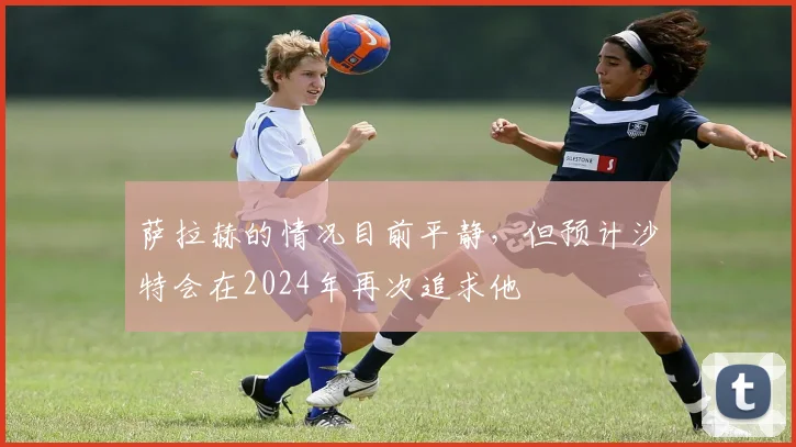 萨拉赫的情况目前平静，但预计沙特会在2024年再次追求他