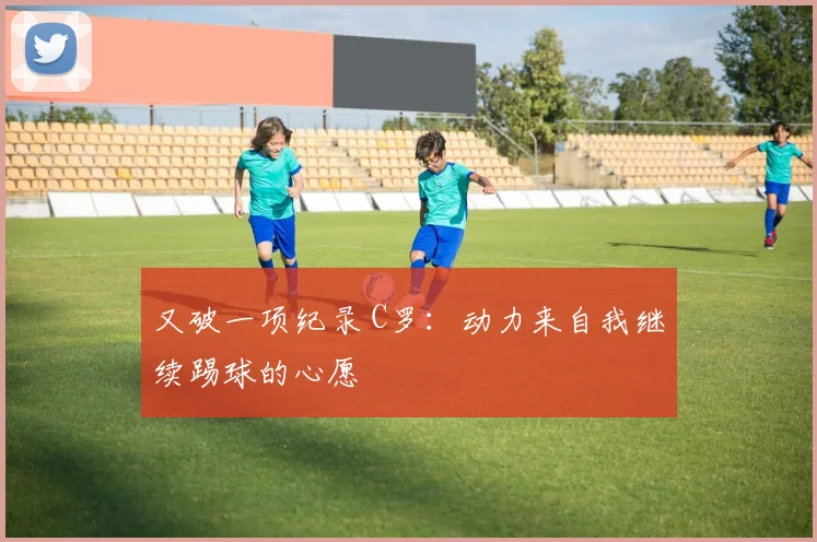 又破一项纪录 C罗：动力来自我继续踢球的心愿