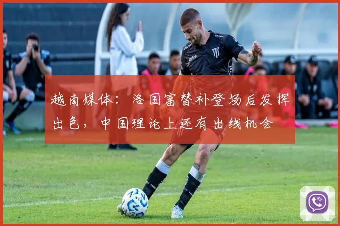越南媒体：洛国富替补登场后发挥出色，中国理论上还有出线机会