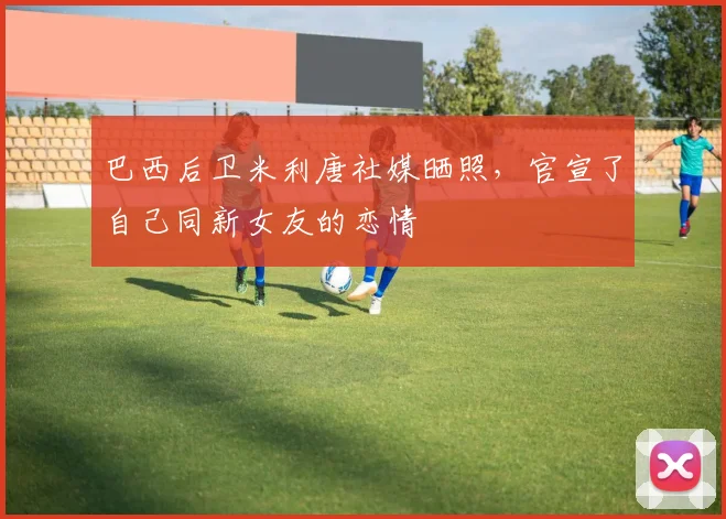 巴西后卫米利唐社媒晒照，官宣了自己同新女友的恋情