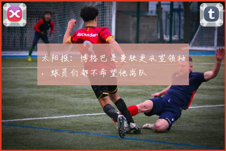 太阳报：博格巴是曼联更衣室领袖，球员们都不希望他离队