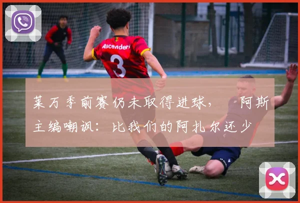 莱万季前赛仍未取得进球，​阿斯主编嘲讽：比我们的阿扎尔还少