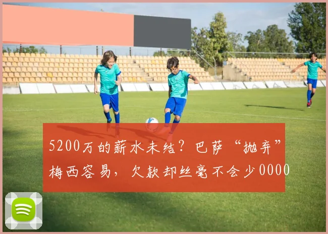 5200万的薪水未结？巴萨“抛弃”梅西容易，欠款却丝毫不会少0000644
