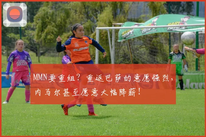 MMN要重组？重返巴萨的意愿强烈，内马尔甚至愿意大幅降薪！
