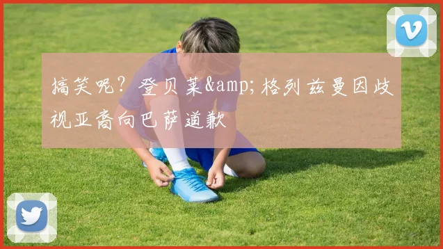 搞笑呢？登贝莱&格列兹曼因歧视亚裔向巴萨道歉