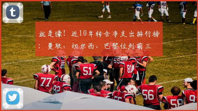 就是壕！近10年转会净支出排行榜：曼联，切尔西、巴黎位列前三