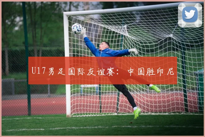 U17男足国际友谊赛：中国胜印尼