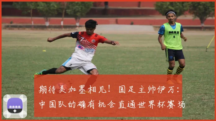 期待美加墨相见！国足主帅伊万：中国队的确有机会直通世界杯赛场